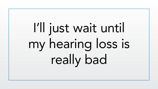 I’ll just wait until my hearing loss is really bad